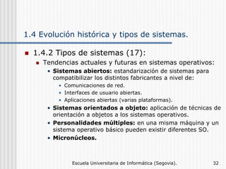 1.4 Evolución histórica y tipos de sistemas.
1.4.2 Tipos de sistemas (17):
Tendencias actuales y futuras en sistemas operativos:
• Sistemas abiertos: estandarización de sistemas para
compatibilizar los distintos fabricantes a nivel de:
• Comunicaciones de red.
• Interfaces de usuario abiertas.
• Aplicaciones abiertas (varias plataformas).

• Sistemas orientados a objeto: aplicación de técnicas de
orientación a objetos a los sistemas operativos.
• Personalidades múltiples: en una misma máquina y un
sistema operativo básico pueden existir diferentes SO.
• Micronúcleos.

Escuela Universitaria de Informática (Segovia).

32

 