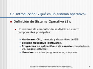 1.1 Introducción: ¿Qué es un sistema operativo?.
Definición de Sistema Operativo (3):
Un sistema de computación se divide en cuatro
componentes principales:
• Hardware: CPU, memoria y dispositivos de E/S
• Sistema Operativo (software).
• Programas de aplicación, o de usuario: compiladores,
DB, juegos (software).
• Usuarios: usuarios, programadores, máquinas.

Escuela Universitaria de Informática (Segovia).

4

 