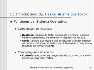 1.1 Introducción: ¿Qué es un sistema operativo?.
Funciones del Sistema Operativo:
Como gestor de recursos:
• Gestiona: tiempo de CPU, espacio de memoria, espacio
de almacenamiento de archivos y dispositivos de E/S.
• Actúa: árbitro que decide qué solicitudes atender cuando
no pueden satisfacerse todas simultáneamente, asignando
recursos de forma eficiente.

Como programa de control:
• Controla: ejecución de programas de usuarios para evitar
errores o usos incorrectos.

Escuela Universitaria de Informática (Segovia).

5

 