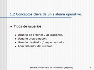 1.2 Conceptos clave de un sistema operativo.

Tipos de usuarios:
Usuario de órdenes / aplicaciones.
Usuario programador.
Usuario diseñador / implementador.
Administrador del sistema.

Escuela Universitaria de Informática (Segovia).

6

 
