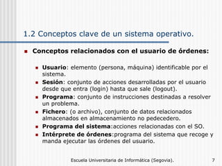 1.2 Conceptos clave de un sistema operativo.
Conceptos relacionados con el usuario de órdenes:
Usuario: elemento (persona, máquina) identificable por el
sistema.
Sesión: conjunto de acciones desarrolladas por el usuario
desde que entra (login) hasta que sale (logout).
Programa: conjunto de instrucciones destinadas a resolver
un problema.
Fichero: (o archivo), conjunto de datos relacionados
almacenados en almacenamiento no pedecedero.
Programa del sistema:acciones relacionadas con el SO.
Intérprete de órdenes:programa del sistema que recoge y
manda ejecutar las órdenes del usuario.
Escuela Universitaria de Informática (Segovia).

7

 