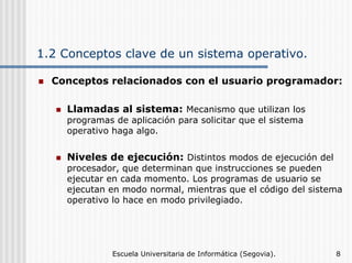 1.2 Conceptos clave de un sistema operativo.
Conceptos relacionados con el usuario programador:
Llamadas al sistema: Mecanismo que utilizan los
programas de aplicación para solicitar que el sistema
operativo haga algo.

Niveles de ejecución: Distintos modos de ejecución del

procesador, que determinan que instrucciones se pueden
ejecutar en cada momento. Los programas de usuario se
ejecutan en modo normal, mientras que el código del sistema
operativo lo hace en modo privilegiado.

Escuela Universitaria de Informática (Segovia).

8

 