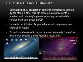 CARACTERISTICAS DE MAC OS:
• Compatibilidad. Al conectar un periféricos (Impresora, cámara
digital, etc) a la Mac, el SO lo detecta automáticamente y
puedes usarlo sin ningún problema, no hay necesidad de
instalar los drivers desde un CD.
• La interfaz es intuitiva. Se puede hacer todo con muy pocos
clicks en el mouse
• Todos tus archivos están organizados en tu carpeta “Home”, es
mucho más sencilla la organización y localizarlos.

 
