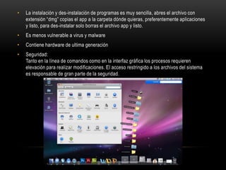 •

La instalación y des-instalación de programas es muy sencilla, abres el archivo con
extensión “dmg” copias el app a la carpeta dónde quieras, preferentemente aplicaciones
y listo, para des-instalar solo borras el archivo app y listo.

•

Es menos vulnerable a virus y malware

•

Contiene hardware de ultima generación

•

Seguridad:
Tanto en la línea de comandos como en la interfaz gráfica los procesos requieren
elevación para realizar modificaciones. El acceso restringido a los archivos del sistema
es responsable de gran parte de la seguridad.

 
