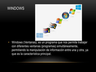 WINDOWS

• Windows (Ventanas), es un programa que nos permite trabajar
con diferentes ventanas (programas) simultáneamente,
permitiendo la manipulación de información entre una y otra, ya
que es la característica principal.

 