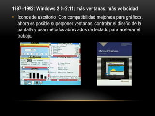 1987–1992: Windows 2.0–2.11: más ventanas, más velocidad
• Iconos de escritorio Con compatibilidad mejorada para gráficos,
ahora es posible superponer ventanas, controlar el diseño de la
pantalla y usar métodos abreviados de teclado para acelerar el
trabajo.

 