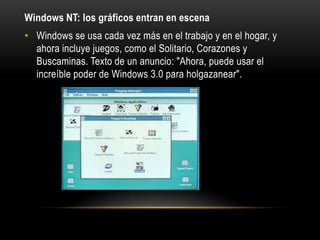 Windows NT: los gráficos entran en escena
• Windows se usa cada vez más en el trabajo y en el hogar, y
ahora incluye juegos, como el Solitario, Corazones y
Buscaminas. Texto de un anuncio: "Ahora, puede usar el
increíble poder de Windows 3.0 para holgazanear".

 