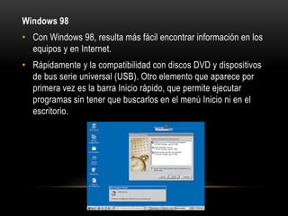 Windows 98
• Con Windows 98, resulta más fácil encontrar información en los
equipos y en Internet.
• Rápidamente y la compatibilidad con discos DVD y dispositivos
de bus serie universal (USB). Otro elemento que aparece por
primera vez es la barra Inicio rápido, que permite ejecutar
programas sin tener que buscarlos en el menú Inicio ni en el
escritorio.

 