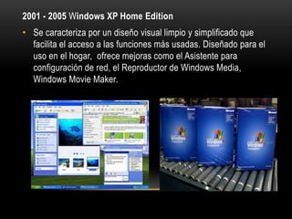 2001 - 2005 Windows XP Home Edition
• Se caracteriza por un diseño visual limpio y simplificado que
facilita el acceso a las funciones más usadas. Diseñado para el
uso en el hogar, ofrece mejoras como el Asistente para
configuración de red, el Reproductor de Windows Media,
Windows Movie Maker.

 