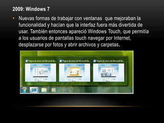 2009: Windows 7
• Nuevas formas de trabajar con ventanas que mejoraban la
funcionalidad y hacían que la interfaz fuera más divertida de
usar. También entonces apareció Windows Touch, que permitía
a los usuarios de pantallas touch navegar por Internet,
desplazarse por fotos y abrir archivos y carpetas.

 
