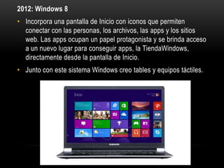 2012: Windows 8
• Incorpora una pantalla de Inicio con iconos que permiten
conectar con las personas, los archivos, las apps y los sitios
web. Las apps ocupan un papel protagonista y se brinda acceso
a un nuevo lugar para conseguir apps, la TiendaWindows,
directamente desde la pantalla de Inicio.

• Junto con este sistema Windows creo tables y equipos táctiles.

 