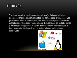 DEFINICIÓN:
• El sistema operativo es el programa (o software) más importante de un
ordenador. Para que funcionen los otros programas, cada ordenador de uso
general debe tener un sistema operativo. Los sistemas operativos realizan
tareas básicas, tales como reconocimiento de la conexión del teclado, enviar
la información a la pantalla, no perder de vista archivos y directorios en el
disco, y controlar los dispositivos periféricos tales como impresoras,
escáner, etc.

 