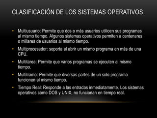 CLASIFICACIÓN DE LOS SISTEMAS OPERATIVOS
• Multiusuario: Permite que dos o más usuarios utilicen sus programas
al mismo tiempo. Algunos sistemas operativos permiten a centenares
o millares de usuarios al mismo tiempo.
• Multiprocesador: soporta el abrir un mismo programa en más de una
CPU.
• Multitarea: Permite que varios programas se ejecuten al mismo
tiempo.
• Multitramo: Permite que diversas partes de un solo programa
funcionen al mismo tiempo.
• Tiempo Real: Responde a las entradas inmediatamente. Los sistemas
operativos como DOS y UNIX, no funcionan en tiempo real.

 