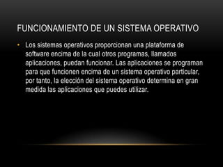 FUNCIONAMIENTO DE UN SISTEMA OPERATIVO
• Los sistemas operativos proporcionan una plataforma de
software encima de la cual otros programas, llamados
aplicaciones, puedan funcionar. Las aplicaciones se programan
para que funcionen encima de un sistema operativo particular,
por tanto, la elección del sistema operativo determina en gran
medida las aplicaciones que puedes utilizar.

 