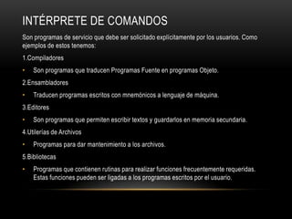 INTÉRPRETE DE COMANDOS
Son programas de servicio que debe ser solicitado explícitamente por los usuarios. Como
ejemplos de estos tenemos:
1.Compiladores
•

Son programas que traducen Programas Fuente en programas Objeto.

2.Ensambladores

•

Traducen programas escritos con mnemónicos a lenguaje de máquina.

3.Editores
•

Son programas que permiten escribir textos y guardarlos en memoria secundaria.

4.Utilerías de Archivos

•

Programas para dar mantenimiento a los archivos.

5.Bibliotecas
•

Programas que contienen rutinas para realizar funciones frecuentemente requeridas.
Estas funciones pueden ser ligadas a los programas escritos por el usuario.

 