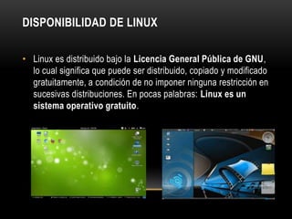 DISPONIBILIDAD DE LINUX
• Linux es distribuido bajo la Licencia General Pública de GNU,
lo cual significa que puede ser distribuido, copiado y modificado
gratuitamente, a condición de no imponer ninguna restricción en
sucesivas distribuciones. En pocas palabras: Linux es un
sistema operativo gratuito.

 
