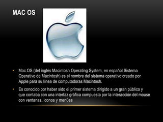 MAC OS

• Mac OS (del inglés Macintosh Operating System, en español Sistema
Operativo de Macintosh) es el nombre del sistema operativo creado por
Apple para su línea de computadoras Macintosh.
• Es conocido por haber sido el primer sistema dirigido a un gran público y
que contaba con una interfaz gráfica compuesta por la interacción del mouse
con ventanas, iconos y menúes

 
