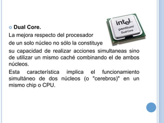Dual Core.
La mejora respecto del procesador
de un solo núcleo no sólo la constituye
su capacidad de realizar acciones simultaneas sino
de utilizar un mismo caché combinando el de ambos
núcleos.
Esta característica implica el funcionamiento
simultáneo de dos núcleos (o "cerebros)" en un
mismo chip o CPU.


 