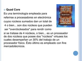 Quad Core
Es una terminología empleada para
referirse a procesadores en electrónica
cuyos núcleos sumados dan un total de
4 o bien... son dos núcleos que pueden
ser "overclockeados" para rendir como
si se tratase de 4 núcleos, o bien... es un procesador
de dos núcleos que posee dos "núcleos" virtuaes los
cuales desempeñan un 30% del trabajo de un
procesador físico. Ésto último es empleado con fine
mercadotécnicos.


 