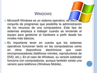 WINDOWS




Microsoft Windows es un sistema operativo, es decir, un
conjunto de programas que posibilita la administración
de los recursos de una computadora. Este tipo de
sistemas empieza a trabajar cuando se enciende el
equipo para gestionar el hardware a partir desde los
niveles más básicos.
Es importante tener en cuenta que los sistemas
operativos funcionan tanto en las computadoras como
en otros dispositivos electrónicos que usan
microprocesadores (teléfonos móviles, reproductores de
DVD, etc.). En el caso de Windows, su versión estándar
funciona con computadoras, aunque también existe una
versión para teléfonos (Windows Mobile).

 