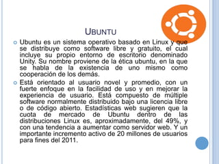 UBUNTU




Ubuntu es un sistema operativo basado en Linux y que
se distribuye como software libre y gratuito, el cual
incluye su propio entorno de escritorio denominado
Unity. Su nombre proviene de la ética ubuntu, en la que
se habla de la existencia de uno mismo como
cooperación de los demás.
Está orientado al usuario novel y promedio, con un
fuerte enfoque en la facilidad de uso y en mejorar la
experiencia de usuario. Está compuesto de múltiple
software normalmente distribuido bajo una licencia libre
o de código abierto. Estadísticas web sugieren que la
cuota de mercado de Ubuntu dentro de las
distribuciones Linux es, aproximadamente, del 49%, y
con una tendencia a aumentar como servidor web. Y un
importante incremento activo de 20 millones de usuarios
para fines del 2011.

 