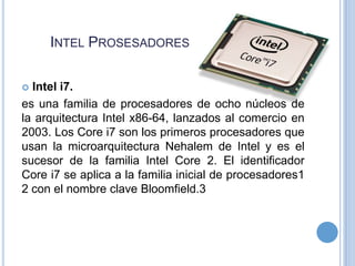 INTEL PROSESADORES
Intel i7.
es una familia de procesadores de ocho núcleos de
la arquitectura Intel x86-64, lanzados al comercio en
2003. Los Core i7 son los primeros procesadores que
usan la microarquitectura Nehalem de Intel y es el
sucesor de la familia Intel Core 2. El identificador
Core i7 se aplica a la familia inicial de procesadores1
2 con el nombre clave Bloomfield.3


 