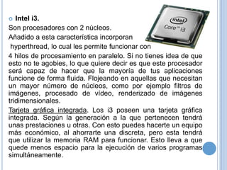 Intel i3.
Son procesadores con 2 núcleos.
Añadido a esta característica incorporan
hyperthread, lo cual les permite funcionar con
4 hilos de procesamiento en paralelo. Si no tienes idea de que
esto no te agobies, lo que quiere decir es que este procesador
será capaz de hacer que la mayoría de tus aplicaciones
funcione de forma fluida. Flojeando en aquellas que necesitan
un mayor número de núcleos, como por ejemplo filtros de
imágenes, procesado de vídeo, renderizado de imágenes
tridimensionales.
Tarjeta gráfica integrada. Los i3 poseen una tarjeta gráfica
integrada. Según la generación a la que pertenecen tendrá
unas prestaciones u otras. Con esto puedes hacerte un equipo
más económico, al ahorrarte una discreta, pero esta tendrá
que utilizar la memoria RAM para funcionar. Esto lleva a que
quede menos espacio para la ejecución de varios programas
simultáneamente.


 