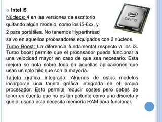 Intel i5
Núcleos: 4 en las versiones de escritorio
quitando algún modelo, como los i5-6xx, y
2 para portátiles. No tenemos Hyperthread
salvo en aquellos procesadores equipados con 2 núcleos.
Turbo Boost: La diferencia fundamental respecto a los i3.
Turbo boost permite que el procesador pueda funcionar a
una velocidad mayor en caso de que sea necesario. Esta
mejora se nota sobre todo en aquellas aplicaciones que
usan un solo hilo que son la mayoría.
Tarjeta gráfica integrada: Algunos de estos modelos
incorporan una tarjeta gráfica integrada en el propio
procesador. Esto permite reducir costes pero debes de
tener en cuenta que no es tan potente como una discreta y
que al usarla esta necesita memoria RAM para funcionar.


 