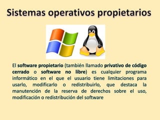 El software propietario (también llamado privativo de código
cerrado o software no libre) es cualquier programa
informático en el que el usuario tiene limitaciones para
usarlo, modificarlo o redistribuirlo, que destaca la
manutención de la reserva de derechos sobre el uso,
modificación o redistribución del software

 