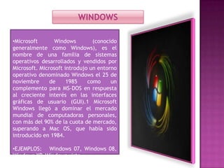 WINDOWS
•Microsoft
Windows
(conocido
generalmente como Windows), es el
nombre de una familia de sistemas
operativos desarrollados y vendidos por
Microsoft. Microsoft introdujo un entorno
operativo denominado Windows el 25 de
noviembre
de
1985
como
un
complemento para MS-DOS en respuesta
al creciente interés en las interfaces
gráficas de usuario (GUI).1 Microsoft
Windows llegó a dominar el mercado
mundial de computadoras personales,
con más del 90% de la cuota de mercado,
superando a Mac OS, que había sido
introducido en 1984.
•EJEMPLOS: Windows 07, Windows 08,
Windows XP, Windows vista.

 