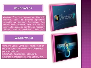 WINDOWS 07
Windows 7 es una versión de Microsoft
Windows, línea de sistemas operativos
producida por Microsoft Corporation. Esta
versión está diseñada para uso en PC,
incluyendo equipos de escritorio en hogares y
oficinas, equipos portátiles, tablet PC,
netbooks y equipos media center

WINDOWS 08
Windows Server 2008 es el nombre de un
sistema operativo de Microsoft diseñado
para servidores.
EJEMPLOS: Foundation, Standard,
Enterprise, Datacenter, Web Server, HPC
Server y para Procesadores Itanium.

 