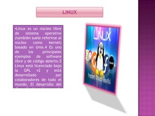 LINUX
•Linux es un núcleo libre
de
sistema
operativo
(también suele referirse al
núcleo
como
kernel)
basado en Unix.4 Es uno
de
los
principales
ejemplos de software
libre y de código abierto.5
Linux está licenciado bajo
la
GPL v2
y
está
desarrollado
por
colaboradores de todo el
mundo. El desarrollo del
día a día tiene lugar en la
Linux Kernel Mailing List
Archive.

 