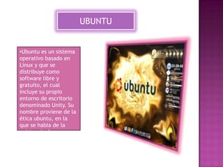UBUNTU

•Ubuntu es un sistema
operativo basado en
Linux y que se
distribuye como
software libre y
gratuito, el cual
incluye su propio
entorno de escritorio
denominado Unity. Su
nombre proviene de la
ética ubuntu, en la
que se habla de la
existencia de uno
mismo como
cooperación de los
demás.

 