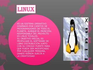 LINUX
ES UN SISTEMA OPERATIVO
DISEÑADO POR CIENTOS DE
PROGRAMADORES DE TODO EL
PLANETA, AUNQUE EL PRINCIPAL
RESPONSABLE DEL PROYECTO
ES LINUS TOVALDS.
SU OBJETIVO INICIAL ES
PROPULSAR EL SOFTWARE DE
LIBRE DISTRIBUCIÓN JUNTO
CON SU CÓDIGO FUENTE PARA
QUE PUEDA SER MODIFICADO
POR CUALQUIER PERSONA,
DANDO RIENDA SUELTA A
LA CREATIVIDAD

 