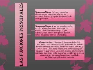 Las funciones principales

Sistema multitarea En Linux es posible
ejecutar varios programas a la vez sin
necesidad de tener que parar la ejecución de
cada aplicación.

Sistema multiusuario Varios usuarios pueden
acceder a las aplicaciones y recursos del
sistema Linux al mismo tiempo. Y, por
supuesto, cada uno de ellos puede ejecutar
varios programas a la vez (multitarea).

Comunicaciones Linux es el sistema más flexible
para poder conectarse a cualquier ordenador del mundo.
Internet se creó y desarrollo dentro del mundo de Unix, y
por lo tanto Linux tiene las mayores capacidades para
navegar, ya que Unix y Linux son sistemas prácticamente
idénticos. Con linux podrá montar un servidor en su propia
casa sin tener que pagar las enormes cantidades
de dinero que piden otros sistemas.

 
