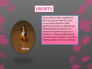 Ubuntu
Es un software libre y gratuito de
fácil uso, que proviene de Linux.
Es un sistema operativo libre,
gratuito que puede ser utilizado por
diferentes tipos de usuarios, un
usuario sin experiencia previa en
Windows o Ubuntu probablemente
encontrará más amigable y sencillo a
Ubuntu, porque es de muy fácil uso.

 
