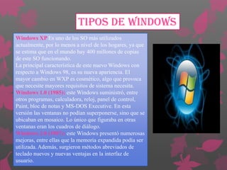 TIPOS DE WINDOWS
Windows XP Es uno de los SO más utilizados
actualmente, por lo menos a nivel de los hogares, ya que
se estima que en el mundo hay 400 millones de copias
de este SO funcionando.
La principal característica de este nuevo Windows con
respecto a Windows 98, es su nueva apariencia. El
mayor cambio en WXP es cosmético, algo que provoca
que necesite mayores requisitos de sistema necesita.
Windows 1.0 (1985): este Windows suministró, entre
otros programas, calculadora, reloj, panel de control,
Paint, bloc de notas y MS-DOS Executive. En esta
versión las ventanas no podían superponerse, sino que se
ubicaban en mosaico. Lo único que figuraba en otras
ventanas eran los cuadros de diálogo.
Windows 2.0 (1987): este Windows presentó numerosas
mejoras, entre ellas que la memoria expandida podía ser
utilizada. Además, surgieron métodos abreviados de
teclado nuevos y nuevas ventajas en la interfaz de
usuario.

 