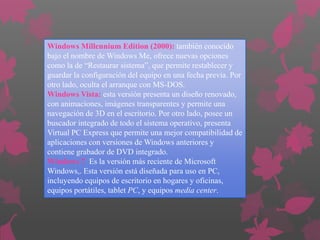 Windows Millennium Edition (2000): también conocido
bajo el nombre de Windows Me, ofrece nuevas opciones
como la de “Restaurar sistema”, que permite restablecer y
guardar la configuración del equipo en una fecha previa. Por
otro lado, oculta el arranque con MS-DOS.
Windows Vista: esta versión presenta un diseño renovado,
con animaciones, imágenes transparentes y permite una
navegación de 3D en el escritorio. Por otro lado, posee un
buscador integrado de todo el sistema operativo, presenta
Virtual PC Express que permite una mejor compatibilidad de
aplicaciones con versiones de Windows anteriores y
contiene grabador de DVD integrado.
Windows 7 Es la versión más reciente de Microsoft
Windows,. Esta versión está diseñada para uso en PC,
incluyendo equipos de escritorio en hogares y oficinas,
equipos portátiles, tablet PC, y equipos media center.

 