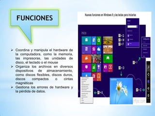 FUNCIONES

 Coordina y manipula el hardware de
la computadora, como la memoria,
las impresoras, las unidades de
disco, el teclado o el mouse
 Organiza los archivos en diversos
dispositivos de almacenamiento,
como discos flexibles, discos duros,
discos
compactos
o
cintas
magnéticas
 Gestiona los errores de hardware y
la pérdida de datos.

 