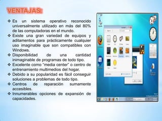  Es un sistema operativo reconocido
universalmente utilizado en más del 80%
de las computadoras en el mundo.
 Existe una gran variedad de equipos y
aditamentos para prácticamente cualquier
uso imaginable que son compatibles con
Windows.
 Disponibilidad
de
una
cantidad
inimaginable de programas de todo tipo.
 Excelente como “media center” o centro de
entrenamiento multimedios del hogar.
 Debido a su popularidad es fácil conseguir
soluciones a problemas de todo tipo.
 Centros
de
reparación
sumamente
accesibles.
 Innumerables opciones de expansión de
capacidades.

 