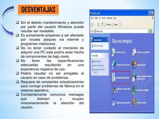 DESVENTAJAS
 Sin el debido mantenimiento y atención
por parte del usuario Windows puede
resultar ser inestable.
 Es sumamente propenso a ser afectado
por viruses ataques vía internet y
programas maliciosos.
 De no tener cuidado al momento de
adquirir una PC esta podría estar hecha
de componentes de bajo costo.
 No
tener
las
especificaciones
adecuadas
resultando
en
una
experiencia negativa de uso.
 Podría resultar no ser amigable al
usuario en caso de problemas.
 Requiere de constantes actualizaciones
para corregir problemas de fábrica en el
sistema operativo.
 Constantemente comunica mensajes
que
distraen
y
ocupan
innecesariamente la atención del
usuario.

 