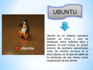 UBUNTU

Ubuntu es un sistema operativo
basado en Linux y que se
distribuye como software libre y
gratuito, el cual incluye su propio
entorno de escritorio denominado
Unity. Su nombre proviene de la
ética ubuntu, en la que se habla de
la existencia de uno mismo como
cooperación de los demás.

 