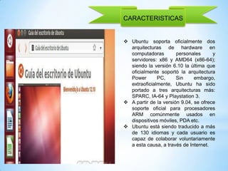 CARACTERISTICAS

 Ubuntu soporta oficialmente dos
arquitecturas de hardware en
computadoras
personales
y
servidores: x86 y AMD64 (x86-64);
siendo la versión 6.10 la última que
oficialmente soportó la arquitectura
Power
PC,
Sin
embargo,
extraoficialmente, Ubuntu ha sido
portado a tres arquitecturas más:
SPARC, IA-64 y Playstation 3.
 A partir de la versión 9.04, se ofrece
soporte oficial para procesadores
ARM comúnmente usados en
dispositivos móviles, PDA etc.
 Ubuntu está siendo traducido a más
de 130 idiomas y cada usuario es
capaz de colaborar voluntariamente
a esta causa, a través de Internet.

 