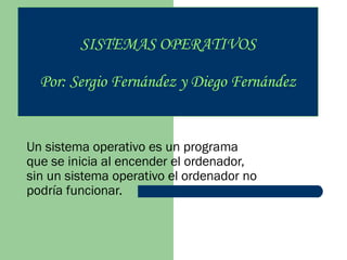 SISTEMAS OPERATIVOS
Por: Sergio Fernández y Diego Fernández

Un sistema operativo es un programa
que se inicia al encender el ordenador,
sin un sistema operativo el ordenador no
podría funcionar.

 