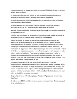 Integra directamente en el sistema un lector de noticias RSS (Really Simple Syndication,
por sus siglas en inglés).
La utilidad de restauración del sistema ha sido actualizada e implementada como
herramienta de inicio de sesión, facilitando así el rescate del sistema.
Un sistema unificado de comunicaciones llamado Windows Comunication Foundation,
cuyo nombre en código es Indigo.
Un sistema antispyware denominado Windows Defender, que también se liberó
para Windows XP con SP2 (aunque requiere la validación del sistema).
Añade al firewall de sistema la capacidad de bloquear conexiones que salen del sistema
sin previa autorización.
Windows Mail es un cliente de correo electrónico, que permite el manejo de cuentas de
correo electrónico. En funciones, es el sustituto de Outlook Express.
Control de cuentas de usuario, es una característica del sistema que limita las
operaciones de determinados tipos de usuarios en el equipo. A diferencia de las
anteriores versiones de Windows, los nuevos usuarios de Windows Vista (con cuenta
estándar) no tienen derechos de administrador por defecto, como la instalación y la
modificación de registros del sistema. Se caracteriza por tener una variante de la bandera
de Windows en dos colores, azul claro y amarillo en la esquina inferior derecha de cada
botón o archivo de instalación. Para realizar tareas administrativas, el monitor se
oscurece, se bloquea cualquier orden del ratón o teclado; y aparece una ventana de
confirmación, la cual solo autoriza aceptando la orden o tecleando una contraseña. Solo
permite la activación o desactivación de éste.
Incorpora un sistema de protección llamado Windows Software Protection
Platform (WSPP) que es más potente que el actualWindows Genuine Advantage (WGA).
Cuando detecte que la copia es ilegal, lo primero que hará será avisar al usuario y si el
usuario no logra obtener una copia auténtica el programa empezará a ir desactivando
opciones del sistema, como son el Aero o el Windows Defender hasta únicamente dejar
activo lo más básico como es el navegador.3
Carga aplicaciones un 15% más rápido que Windows XP gracias a la característica
SuperFetch.
Se reduce en un 50% la cantidad de veces que es necesario reiniciar el sistema después
de las actualizaciones.

 