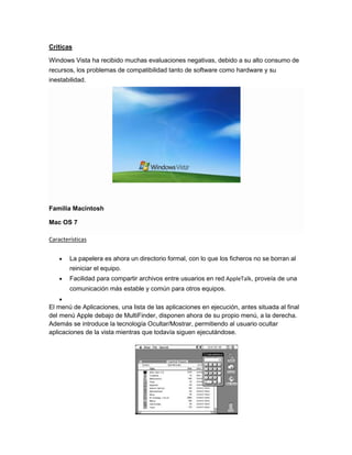 Críticas
Windows Vista ha recibido muchas evaluaciones negativas, debido a su alto consumo de
recursos, los problemas de compatibilidad tanto de software como hardware y su
inestabilidad.

Familia Macintosh
Mac OS 7
Características
La papelera es ahora un directorio formal, con lo que los ficheros no se borran al
reiniciar el equipo.
Facilidad para compartir archivos entre usuarios en red AppleTalk, proveía de una
comunicación más estable y común para otros equipos.
El menú de Aplicaciones, una lista de las aplicaciones en ejecución, antes situada al final
del menú Apple debajo de MultiFinder, disponen ahora de su propio menú, a la derecha.
Además se introduce la tecnología Ocultar/Mostrar, permitiendo al usuario ocultar
aplicaciones de la vista mientras que todavía siguen ejecutándose.

 
