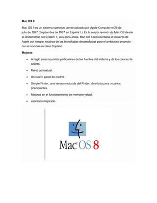 Mac OS 8
Mac OS 8 es un sistema operativo comercializado por Apple Computer el 26 de
julio de 1997 (Septiembre de 1997 en España1 ). Es la mayor revisión de Mac OS desde
el lanzamiento del System 7, seis años antes. Mac OS 8 representaba el esfuerzo de
Apple por integrar muchas de las tecnologías desarrolladas para el ambicioso proyecto
con el nombre en clave Copland.
Mejoras
Arreglo para requisitos particulares de las fuentes del sistema y de los colores de
acento.
Menú contextual.
Un nuevo panel de control.
Simple Finder, una version reducida del Finder, diseñada para usuarios
principiantes.
Mejoras en el funcionamiento de memoria virtual.
escritorio mejorado.

 