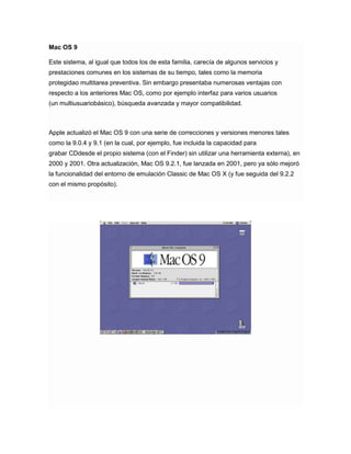 Mac OS 9
Este sistema, al igual que todos los de esta familia, carecía de algunos servicios y
prestaciones comunes en los sistemas de su tiempo, tales como la memoria
protegidao multitarea preventiva. Sin embargo presentaba numerosas ventajas con
respecto a los anteriores Mac OS, como por ejemplo interfaz para varios usuarios
(un multiusuariobásico), búsqueda avanzada y mayor compatibilidad.

Apple actualizó el Mac OS 9 con una serie de correcciones y versiones menores tales
como la 9.0.4 y 9.1 (en la cual, por ejemplo, fue incluida la capacidad para
grabar CDdesde el propio sistema (con el Finder) sin utilizar una herramienta externa), en
2000 y 2001. Otra actualización, Mac OS 9.2.1, fue lanzada en 2001, pero ya sólo mejoró
la funcionalidad del entorno de emulación Classic de Mac OS X (y fue seguida del 9.2.2
con el mismo propósito).

 