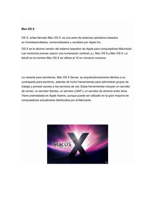 Mac OS X
OS X, antes llamado Mac OS X, es una serie de sistemas operativos basados
en Unixdesarrollados, comercializados y vendidos por Apple Inc.
OS X es la décima versión del sistema operativo de Apple para computadores Macintosh.
Las versiones previas usaron una numeración cardinal, p.j. Mac OS 8 y Mac OS 9. La
letraX en el nombre Mac OS X se refiere al 10 en números romanos.

La variante para servidores, Mac OS X Server, es arquitectónicamente idéntica a su
contraparte para escritorio, además de incluir herramientas para administrar grupos de
trabajo y proveer acceso a los servicios de red. Estas herramientas incluyen un servidor
de correo, un servidor Samba, un servidor LDAP y un servidor de dominio entre otros.
Viene preinstalada en Apple Xserve, aunque puede ser utilizado en la gran mayoría de
computadores actualmente distribuidos por el fabricante.

 