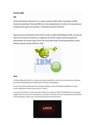Familia UNIX
AIX
Advanced Interactive eXecutive) es un sistema operativo UNIX System Vpropietario de IBM.
Inicialmente significaba "Advanced IBM Unix" pero probablemente el nombre no fue aprobado por
el departamento legal y fue cambiado a "Advanced Interactive eXecutive".

Algunas de las características únicas de AIX incluyen el Object Data Manager (ODM, una base de
datos de información del sistema). La integración de AIX del "Logical Volume Management"
(administrador de volumen lógico) dentro del núcleo está siendo incluida gradualmente a varios
sistemas operativos libres similares a UNIX.

AMIX
El Sistema Operativo UNIX: Es un sistema de tiempo compartido, y por lo tanto multiusuario y multitarea,
que ofrece disponibilidad para implantación en distintas computadoras.
Es uno de los Sistemas Operativos más utilizados, debido a su gran estabilidad y fiabilidad, por lo que
muchos organismos oficiales y particulares lo utilizan.
Una versión del UNIX es el sistema operativo LINUX, fue creado por LINUX TOLSTVARS que ha tenido gran
acogida entre los usuarios de computadoras, por poseer la robustez del Unix y ser distribución actualmente
en forma gratuita, es decir, que no necesita de licencia de funcionamiento.

 